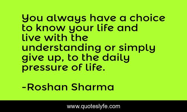 You always have a choice to know your life and live with the understanding or simply give up, to the daily pressure of life.
