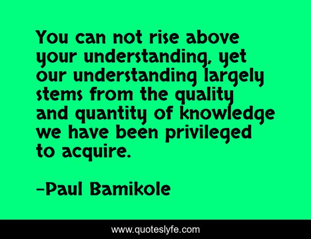 You can not rise above your understanding, yet our understanding largely stems from the quality and quantity of knowledge we have been privileged to acquire.