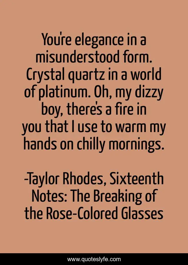 You're elegance in a misunderstood form. Crystal quartz in a world of platinum. Oh, my dizzy boy, there's a fire in you that I use to warm my hands on chilly mornings.