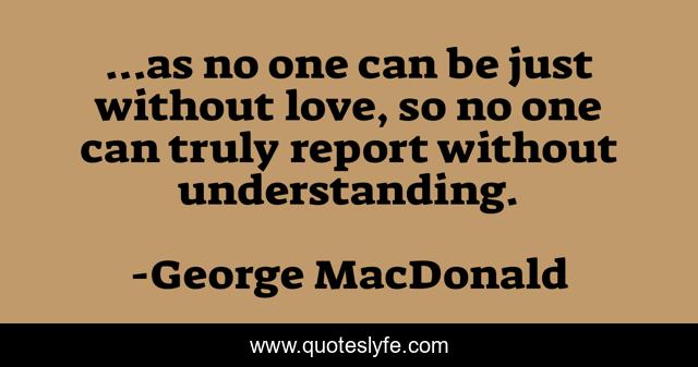 ...as no one can be just without love, so no one can truly report without understanding.