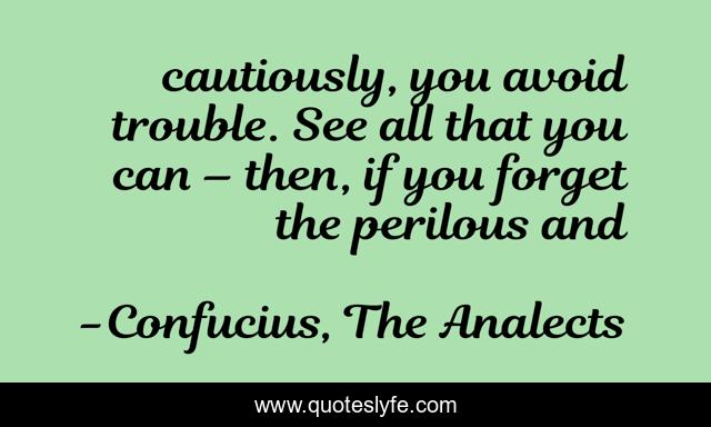 cautiously, you avoid trouble. See all that you can – then, if you forget the perilous and
