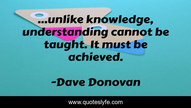 ...unlike knowledge, understanding cannot be taught. It must be achieved.