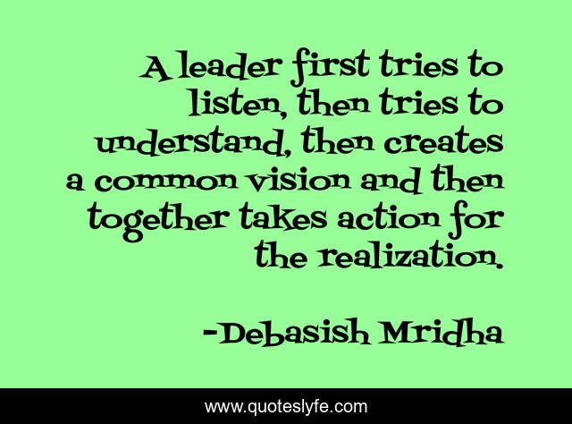 A leader first tries to listen, then tries to understand, then creates a common vision and then together takes action for the realization.