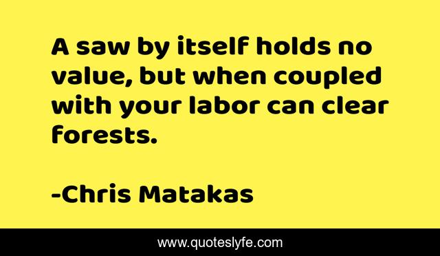 A saw by itself holds no value, but when coupled with your labor can clear forests.