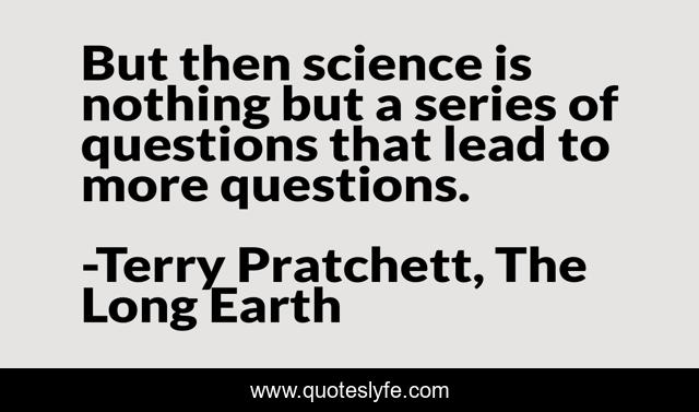 But then science is nothing but a series of questions that lead to more questions.