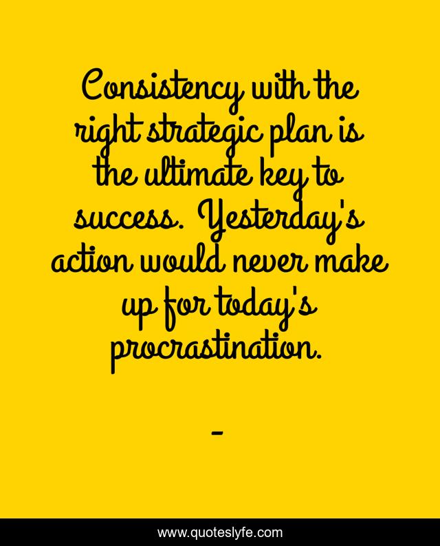 Consistency with the right strategic plan is the ultimate key to success. Yesterday's action would never make up for today's procrastination.