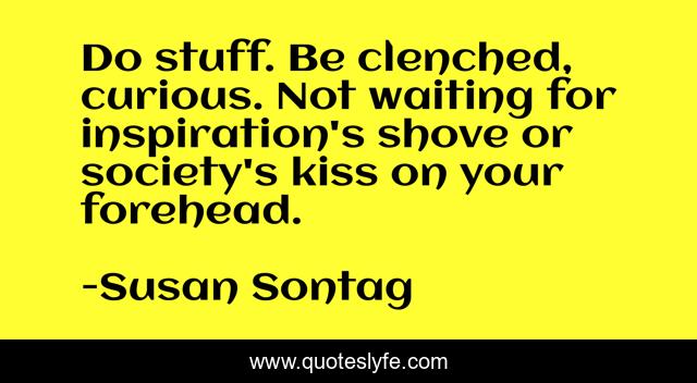 Do stuff. Be clenched, curious. Not waiting for inspiration's shove or society's kiss on your forehead.