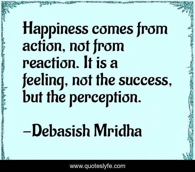 Happiness comes from action, not from reaction. It is a feeling, not the success, but the perception.