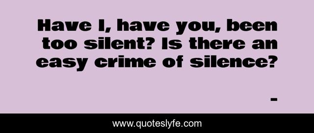Have I, have you, been too silent? Is there an easy crime of silence?