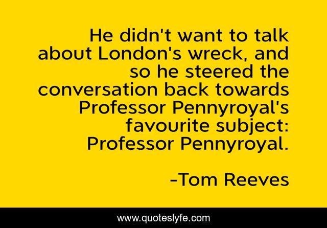He didn’t want to talk about London’s wreck, and so he steered the conversation back towards Professor Pennyroyal’s favourite subject: Professor Pennyroyal.