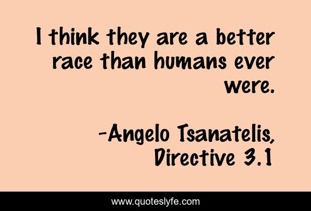 I think they are a better race than humans ever were.