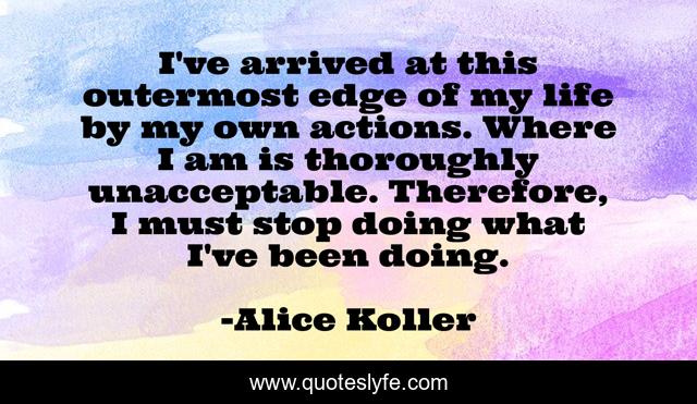 I've arrived at this outermost edge of my life by my own actions. Where I am is thoroughly unacceptable. Therefore, I must stop doing what I've been doing.