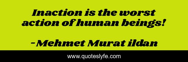 Inaction is the worst action of human beings!