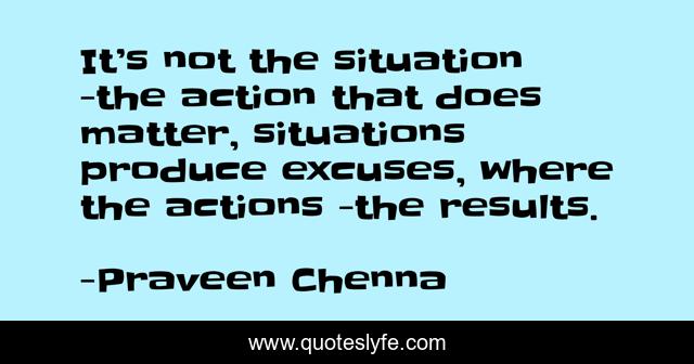 It’s not the situation -the action that does matter, situations produce excuses, where the actions -the results.
