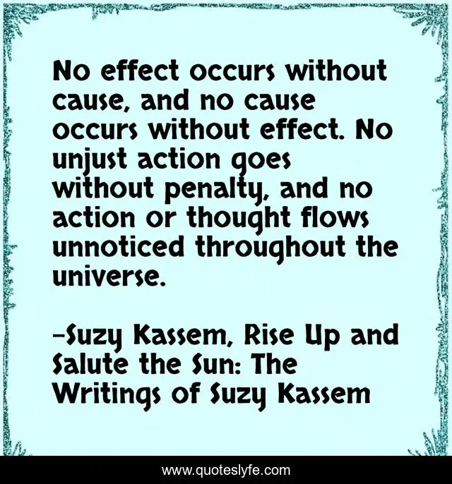 No effect occurs without cause, and no cause occurs without effect. No unjust action goes without penalty, and no action or thought flows unnoticed throughout the universe.