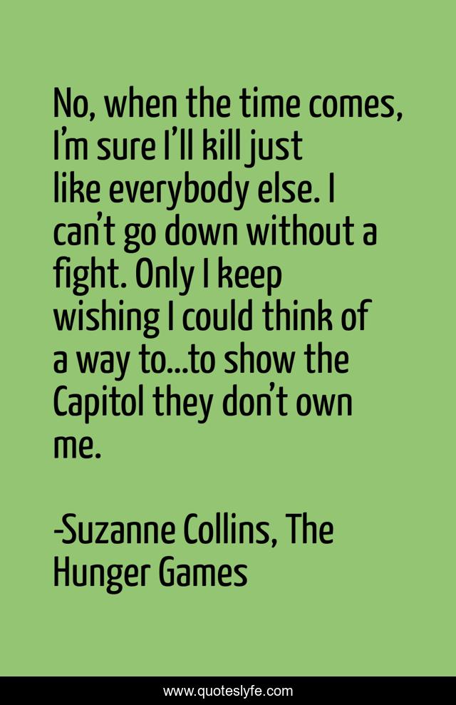 No, when the time comes, I’m sure I’ll kill just like everybody else. I can’t go down without a fight. Only I keep wishing I could think of a way to…to show the Capitol they don’t own me.