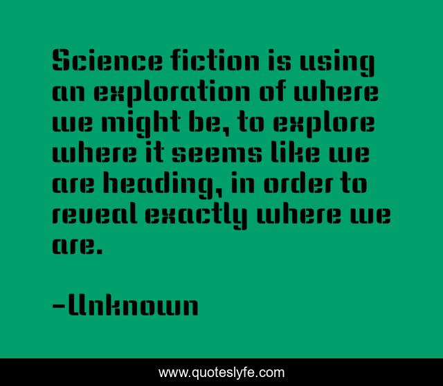 Science fiction is using an exploration of where we might be, to explore where it seems like we are heading, in order to reveal exactly where we are.