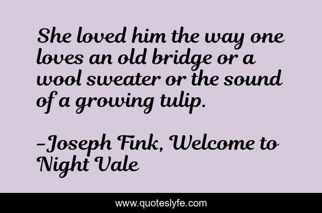 She loved him the way one loves an old bridge or a wool sweater or the sound of a growing tulip.