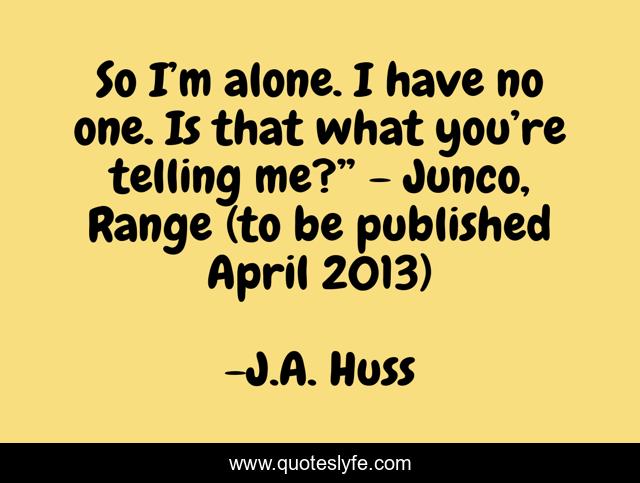 So I’m alone. I have no one. Is that what you’re telling me?” - Junco, Range (to be published April 2013)