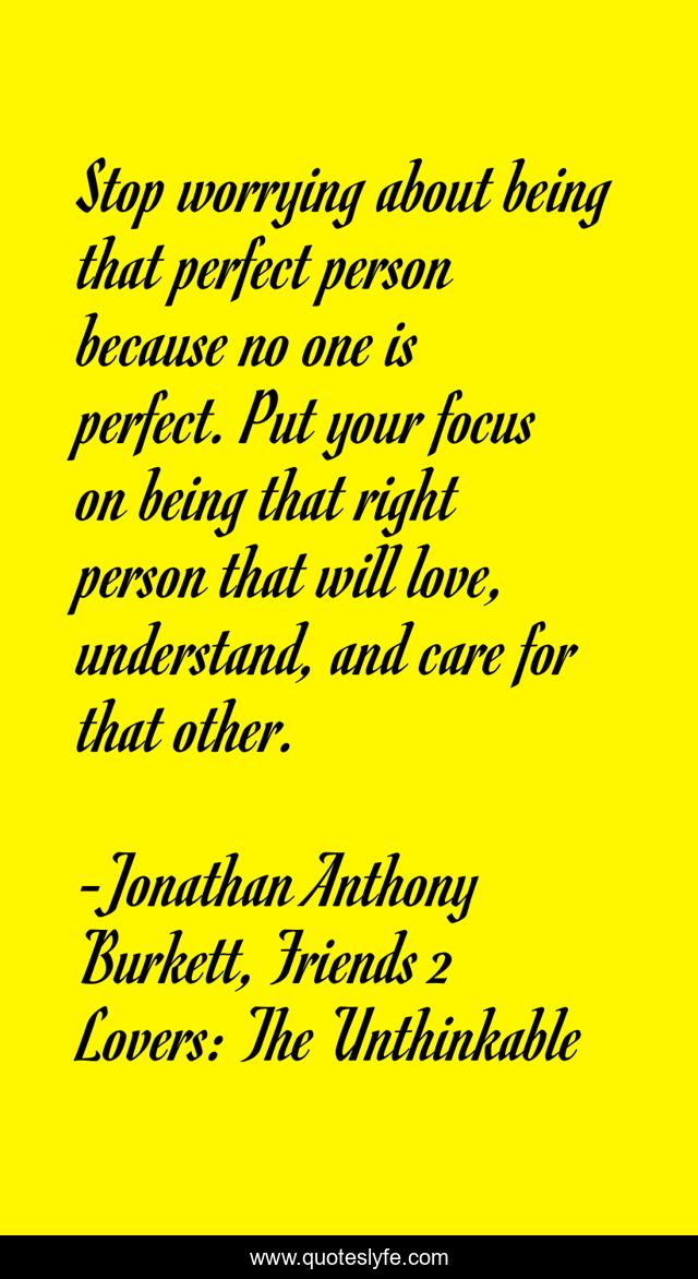 Stop worrying about being that perfect person because no one is perfect. Put your focus on being that right person that will love, understand, and care for that other.
