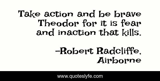 Take action and be brave Theodor for it is fear and inaction that kills.