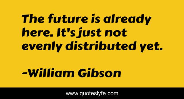 The future is already here. It's just not evenly distributed yet.