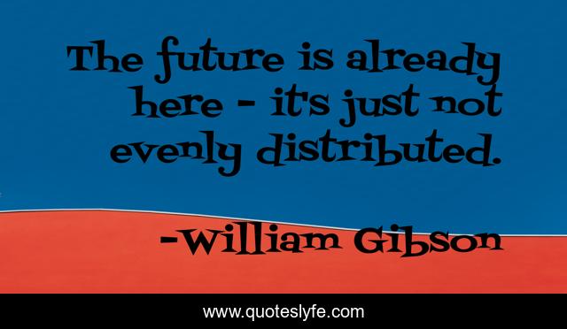 The future is already here - it's just not evenly distributed.