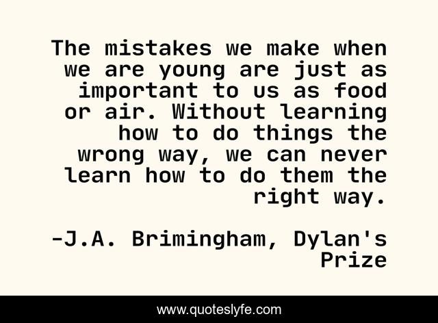 The mistakes we make when we are young are just as important to us as food or air. Without learning how to do things the wrong way, we can never learn how to do them the right way.