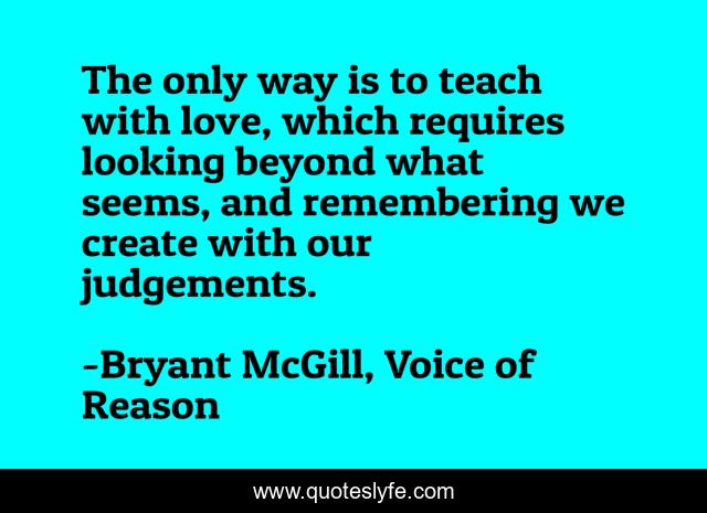 The only way is to teach with love, which requires looking beyond what seems, and remembering we create with our judgements.