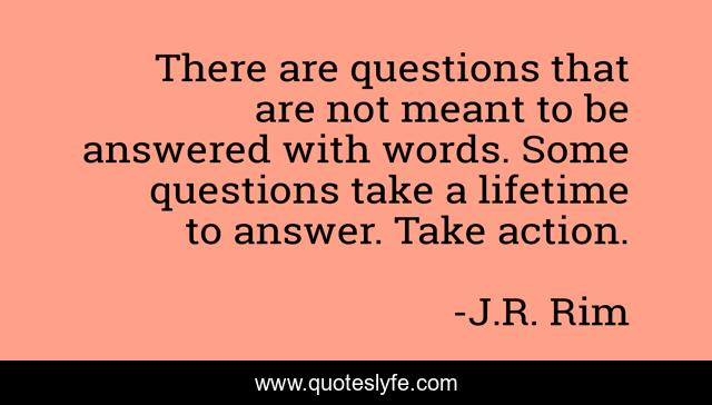 There are questions that are not meant to be answered with words. Some questions take a lifetime to answer. Take action.