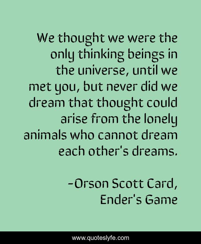 We thought we were the only thinking beings in the universe, until we met you, but never did we dream that thought could arise from the lonely animals who cannot dream each other's dreams.