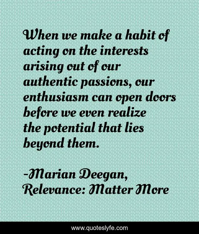 When we make a habit of acting on the interests arising out of our authentic passions, our enthusiasm can open doors before we even realize the potential that lies beyond them.