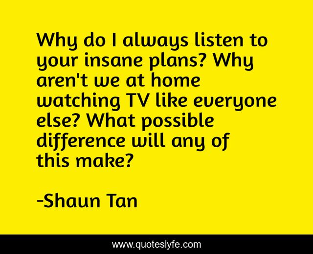 Why do I always listen to your insane plans? Why aren't we at home watching TV like everyone else? What possible difference will any of this make?