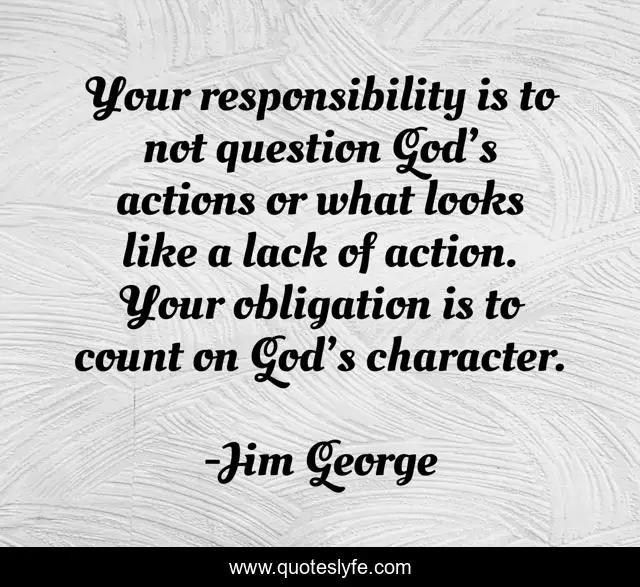 Your responsibility is to not question God’s actions or what looks like a lack of action. Your obligation is to count on God’s character.