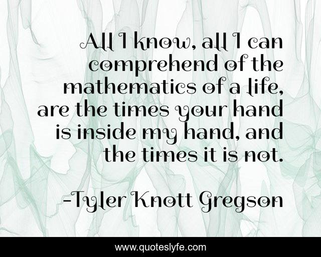 All I know, all I can comprehend of the mathematics of a life, are the times your hand is inside my hand, and the times it is not.