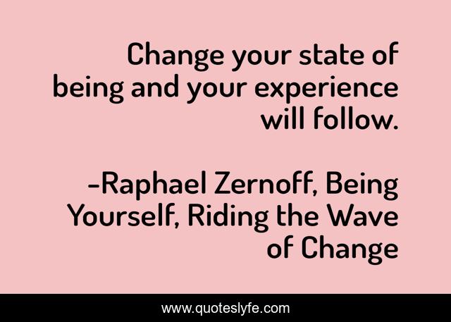 Change your state of being and your experience will follow.