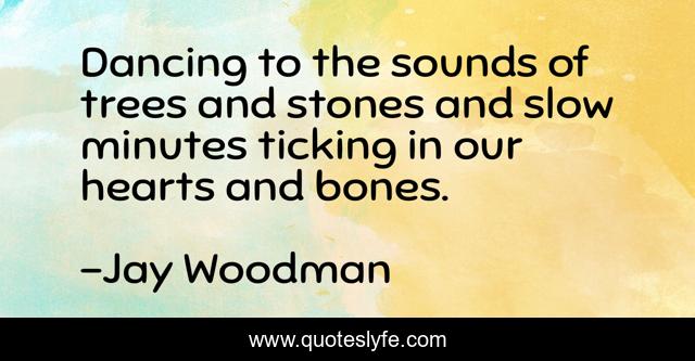 Dancing to the sounds of trees and stones and slow minutes ticking in our hearts and bones.