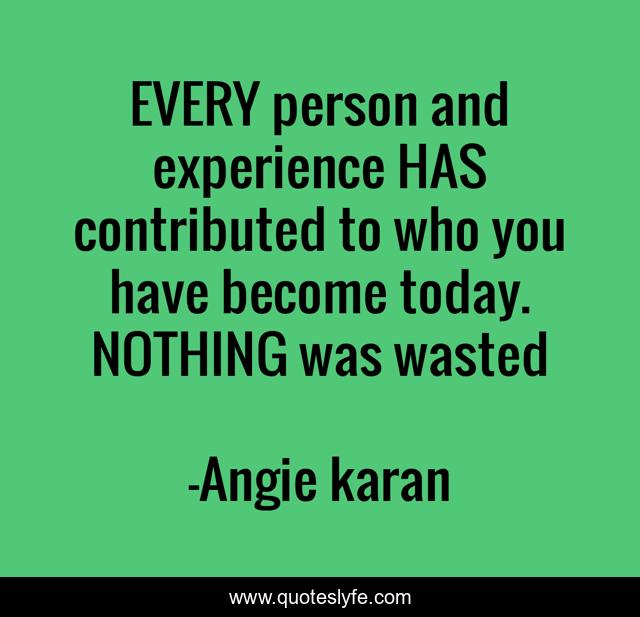 EVERY person and experience HAS contributed to who you have become today. NOTHING was wasted