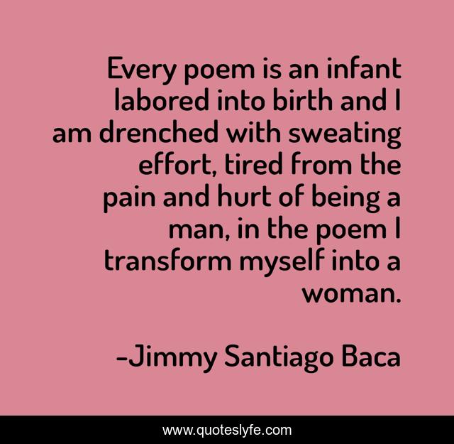 Every poem is an infant labored into birth and I am drenched with sweating effort, tired from the pain and hurt of being a man, in the poem I transform myself into a woman.