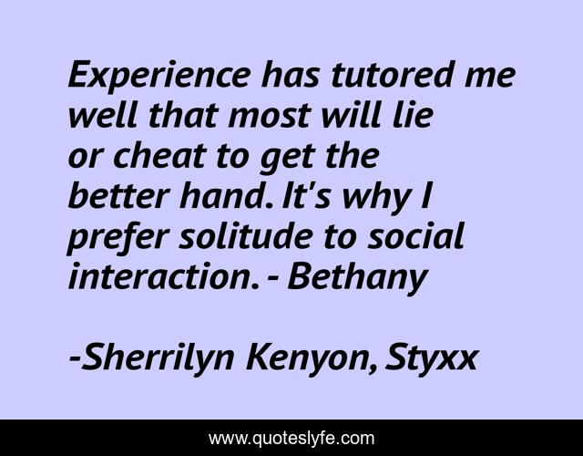 Experience has tutored me well that most will lie or cheat to get the better hand. It's why I prefer solitude to social interaction. - Bethany
