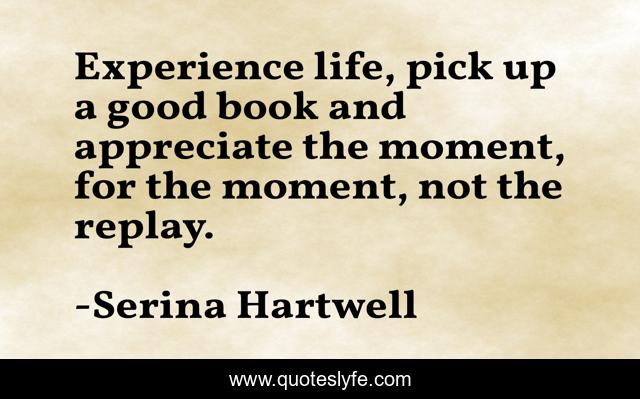 Experience life, pick up a good book and appreciate the moment, for the moment, not the replay.