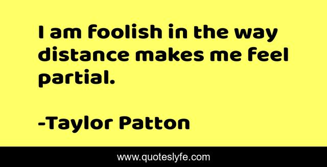 I am foolish in the way distance makes me feel partial.