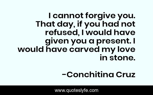 I cannot forgive you. That day, if you had not refused, I would have given you a present. I would have carved my love in stone.