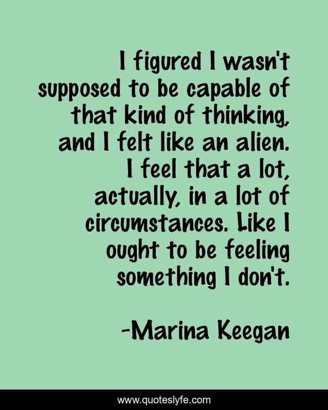 I figured I wasn't supposed to be capable of that kind of thinking, and I felt like an alien. I feel that a lot, actually, in a lot of circumstances. Like I ought to be feeling something I don't.