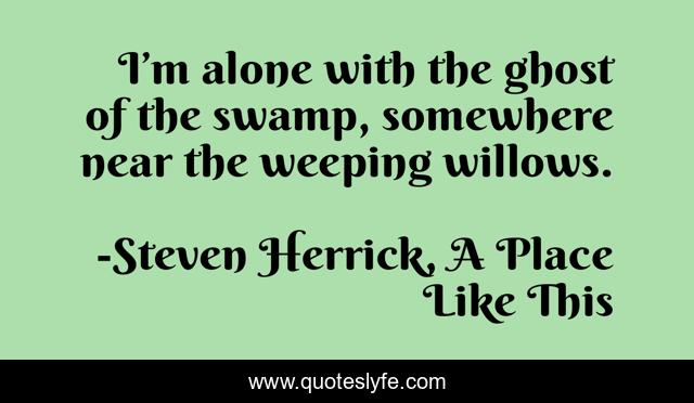 I’m alone with the ghost of the swamp, somewhere near the weeping willows.