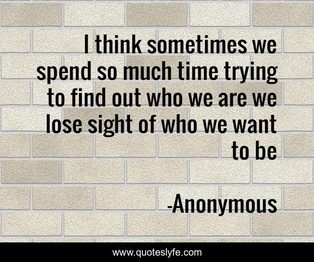 I think sometimes we spend so much time trying to find out who we are we lose sight of who we want to be