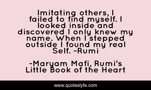 Imitating others, I failed to find myself. I looked inside and discovered I only knew my name. When I stepped outside I found my real Self. ~Rumi