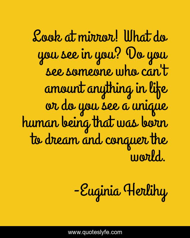 Look at mirror! What do you see in you? Do you see someone who can't amount anything in life or do you see a unique human being that was born to dream and conquer the world.