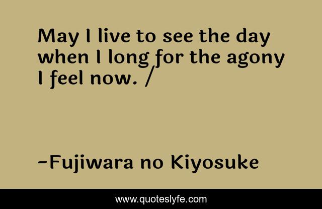 May I live to see the day when I long for the agony I feel now. /ながらへば またこのごろや しのばれむ 憂しと見し世ぞ いまは恋しき