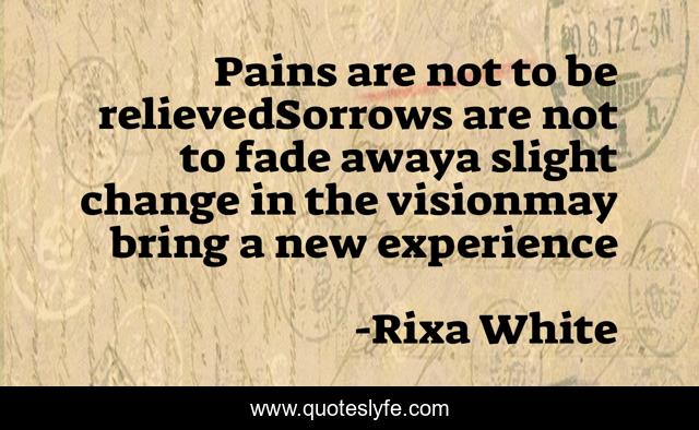Pains are not to be relievedSorrows are not to fade awaya slight change in the visionmay bring a new experience